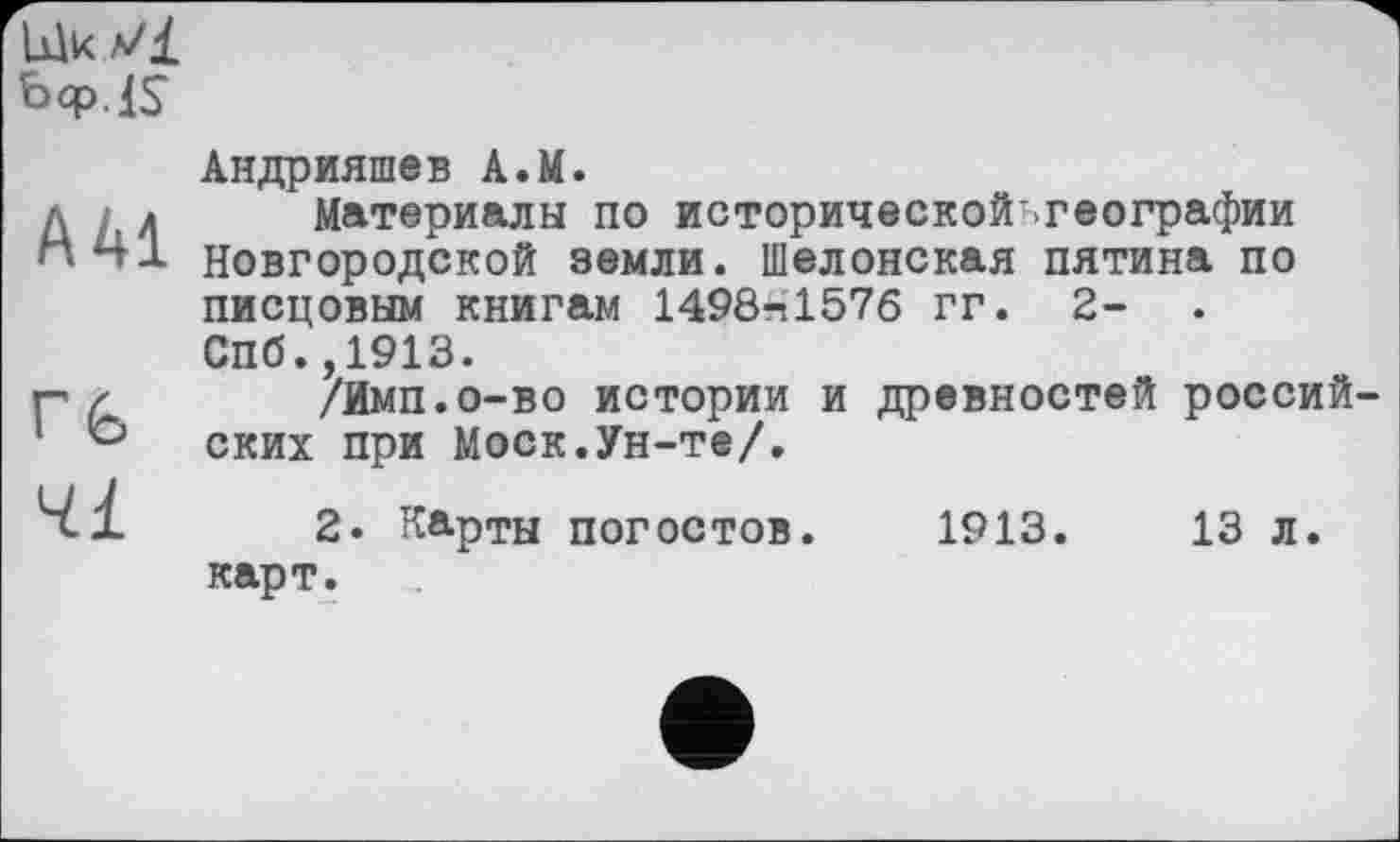 ﻿Ulk Vl
Ьф IS
А 41
rfe
Ч.І
Андрияшев A.M.
Материалы по исторической-географии Новгородской земли. Шелопекая пятина по писцовым книгам 1498*1576 гг. 2- . СПб.,1913.
/Имп.о-во истории и древностей россий ских при Моск.Ун-те/.
2. Карты погостов. 1913.	13 л.
карт.